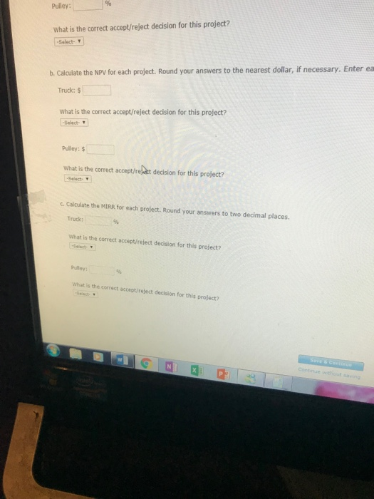ulley: What is the correct accept/reject decision for this project? Select- b. Calculate the NPV for each project. Round your answers to the nearest dollar, if necessary. Enter ea ruck:$ What is the correct accept/reject decision for this project? Select Pulley:$ What is the correct accept/rej-ikt decision for this project? -Select- c. Calculate the MIRR for each project. Round your answers to two decimal places. Truck: What is the correct accept/reject decision for this project? Pulley What is the correct accept/reject decision for this project?