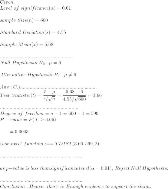 \\Given,\\ Level~of~significance(\alpha)=0.01\\\\ sample~Size(n)=600\\\\ Standard~Deviation(s)=4.55\\\\ Sample~Mean(\bar{x})=6.68\\\\ .....................................................\\ Null~Hypothesis~H_0:\mu=6\\\\ Alternative~Hypothesis~H_1:\mu \neq 6\\\\ Ans:C.) ........................................................\\ Test~Statistic(t)=\frac{\bar{x}-\mu}{s/\sqrt{n}}=\frac{6.68-6}{4.55/\sqrt{600}}=3.66\\\\ .........................................................\\ Degree~of~freedom=n-1=600-1=599\\ P-value=P(|t|>3.66)\\\\ ~~~~~~=0 .0003\\\\ (use~excel~function:==TDIST(3.66,599,2)\\\\ ............................................................\\\\ as~p-value~is~less~than significance~level(\alpha=0.01), ~Reject~Null~Hypothesis.\\\\ ............................................................\\ Conclusion:Hence, ~there~is~Enough~evidence~to~support~the~claim.