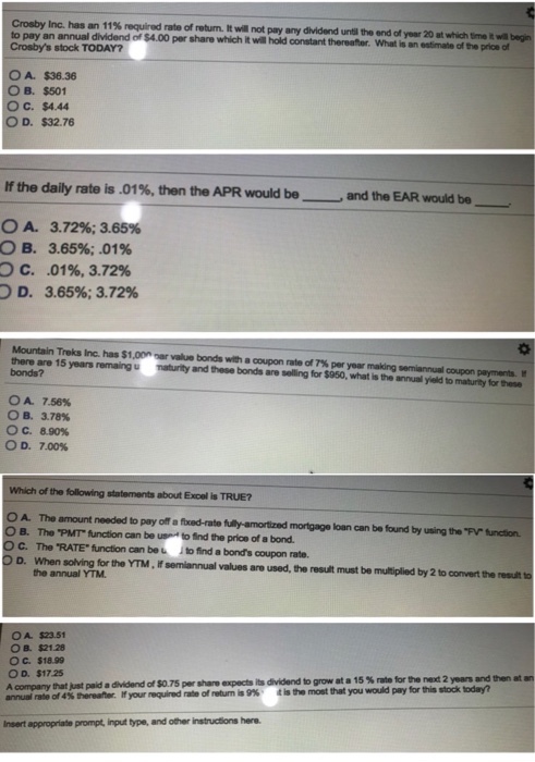 Crosby Inc. has an 11% requirod rate of rotum. It wil not pay any dwidend urti tewdd,waannchmidtm an annual dividend of $4.00 per share which it will hold constant thereator. What is an estimate of the price of Crosbys stock TODAY? O A. $36.36 O B. $501 ??. $4.44 O D. $32.76 Mthe daily rate is .01%, then the APR would bo--, and the EAR would bo- OA. OB. C. D. 3.72%; 3.65% 3.65%; .01% .01%, 3.72% 3.65%; 3.72% Mountain Treks Inc. has $1,Onnar value bonds witacopon rate of 7% par year making semiannual oopon payments. there are 15 years remaing maturity and these bonds are selling for $950, what is the annual yield to maturity for these bonds? OA. 7.50% ??. 3.78% ° C. 8.90% OD, 7.00% Which of the following statements about Excel is TRUE? A. The amount needed to pay off a fxed-rate fully-amortized mortgage loan can be found by using the FV function. O B. The PMT function can be us to ind the price of a bond. OC. The RATE function arbet 1hd a bonds cupon rate. O D. When solving for the YTM, If semiannual values are used, the result must be multiplied by 2 to convert the resut ts the annual YTM OA $23.51 O B. $21.28 ??. $18.99 O o. $17.25 A company that just paid a dividend of $0.75 per share expects its dividend to grow at a 1 annual rate of 4% hereahe. lfyor reqíod rate of retum is 9% 4is 5 % me the net 2 yers and ten nsert appropriate prompt, input type, and other instructions here