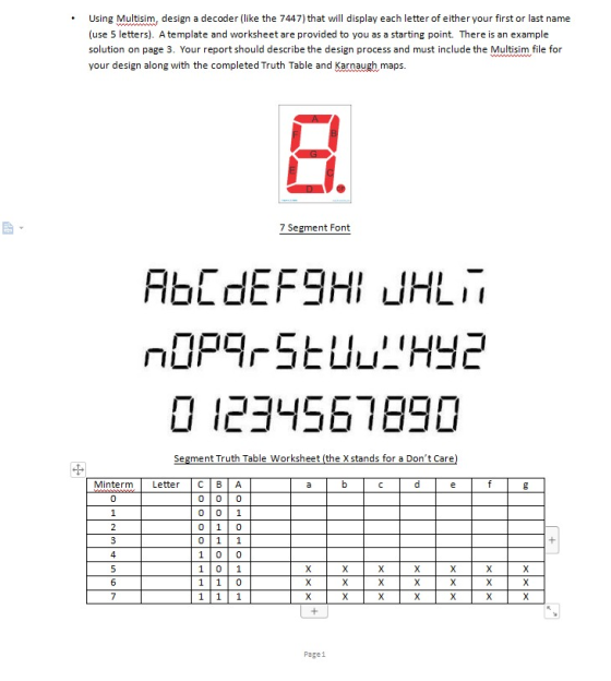 Using Multism, dsign a decoder (like the 7447) that will display each letter of either your first or last name (use 5 letters). A template and worksheet are provided to you as a starting point. There is an example solution on page 3. Your report should describe the design process and must include the Multisim file for your design along with the completed Truth Table and Karnaugh maps. 7 Segment Font ㄇㄩ ㄩㄩ 0 234561690 Segment Truth Table Worksheet (the X stands for a Dont Care Minterm Letter C B A 0 0 01 0 10 0 11 1 00 101 Page1