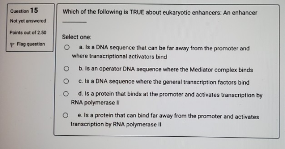 Question 15 Not yet answered Which of the following is TRUE about eukaryotic enhancers: An enhancer Points out of 2.50 P Flag