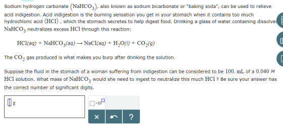 Sodium hydrogen carbonate (NaHCO3), also known as sodium bicarbonate or baking soda, can be used to relieve acid indigestion. Acid indigestion is the burning sensation you get in your stomach when it contains too much hydrochloric acid (HC1), which the stomach secretes to help digest food. Drinking a glass of water containing dissolve NaHCO3 neutralizes excess HCl through this reaction: HCI(aq) NaHCO3(aq) → NaCl(aq) + H,O() + CO2(g) The CO2 gas produced is what makes you burp after drinking the solution Suppose the fluid in the stomach of a woman suffering from indigestion can be considered to be 100. mL of a 0.040 M HCl solution. What mass of NaHCO3 would she need to ingest to neutralize this much HCl ? Be sure your answer has the correct number of significant digits.