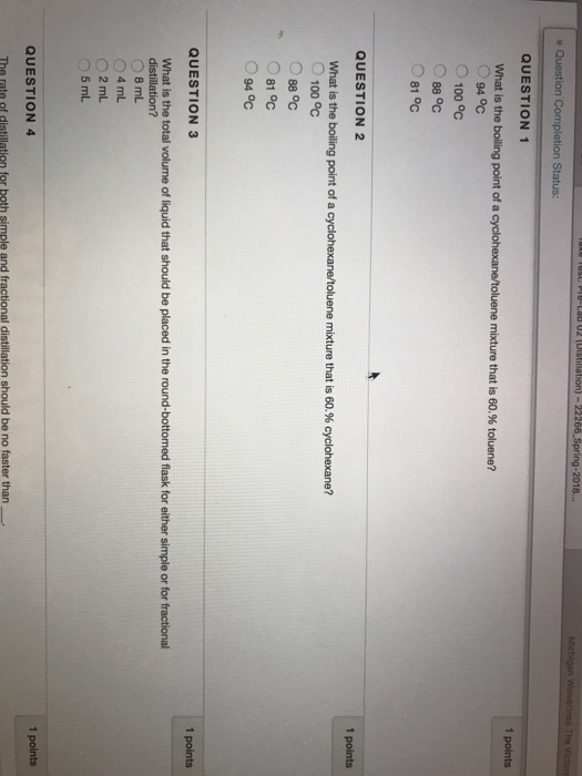 2018. Question Completion Status QUESTION 1 1 points oluene mixture that is 60.96 toluene? What is the boiling point of a O94 oc O100 °C 88 oC 81 OC 1 points QUESTION 2 What is the boliling point of a cyclohexane/toluene mixture that is 60.9% cyclohexane? O 100 oc 88 °C 81 Oc 094℃ 1 points QUESTION 3 What is the total volume of liquid that should be placed in the round-bottomed flask for either simple or for fractional O 8 mL 4 mL 02mL O5 mL 1 points QUESTION 4 distillation should be no faster than The rate of distillation for both simple and fr