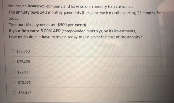 You are an insurance company and have sold an annuity to a customer. The annuity pays 240 monthly payments (the same each month) starting 12 months from today. The monthly paymenst are $500 per month. If your firm earns 5.00% APR (compounded monthly), on its investments, how much does it have to invest today to just cover the cost of the annuity? O $75,763 $77,278 O$72,375 $72,075 O$73,517