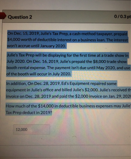 Question 2 0/0.3 pt On Dec. 15, 2019, Julies Tax Prep, a cash-method taxpayer, prepaid $4,000 worth of deductible interest o