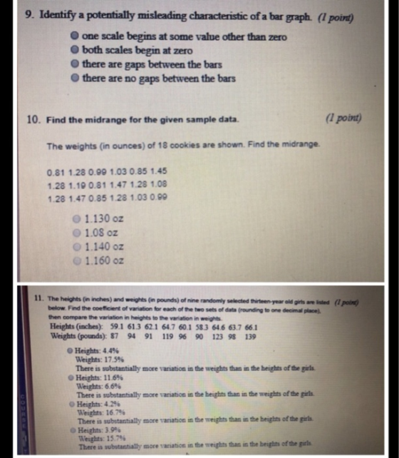 9. Identify a potentially misleading characteristic of a bar graph. (1 point) O one scale begins at some value other than zero O both scales begin at zero O there are gaps between the bars O there are no gaps between the bars 10. Find the midrange for the given sample data. 1 point The weights (in ounces) of 18 cookies are shown. Find the midrange. 0.81 1.28 0.99 1.03 0.85 1.45 128 1.19 0.81 1.47 1.28 1.08 128 1.47 0.85 1.28 1.03 0.99 1.130 oz o 1.08 oz O 1.140 oz 1.160 oz 11. The heights (n inches) and weights (in pounds) of nine randomly selected thirteen-year old girts are leted (1 poin below. Find the coeficient of variation for each of the two sets of data (rounding to one decimal place). then compare the variation in heights to the variation in weights Heights (inches): 59.1 613 621 647 60.1 583 64.6 63.7 661 Weights (pounds): 87 94 91 119 96 90 123 98 139 0 Heights: 44% Weights: 17.5% There is substantially more variation in the weights than in the heights of the girls 0 Heights: 11.6% Weights: 66% There is substantially more variation in the heights than in the weights of the girls 0 Heights: 4.2% Weights: 167% There is substantially more variation in the weights than in the heights of the girls °Heights: 39% Weights: 15.7 There is substantially more variation in the weiglhts than in the beights of the girls