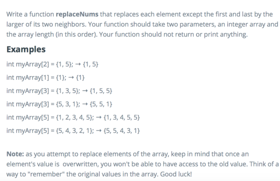 Write a function replaceNums that replaces each element except the first and last by the larger of its two neighbors. Your function should take two parameters, an integer array and the array length (in this order). Your function should not return or print anything. Examples int myArray[2] = {1, 5); → {1.9 int myArray 1 3(1); → {1} int myArray[3] = {1, 3, 5); → {1, 5.9 int myArray[3] = {5, 3, 1); → {5, 5, 1} int myArray[5] = {1, 2, 3, 4, 5); → {1, 3, 4, 5, 5} int myArray[5] = {5, 4, 3, 2, 1); → {5, 5, 4, 3, 1} Note: as you attempt to replace elements of the array, keep in mind that once an elements value is overwritten, you wont be able to have access to the old value. Think of a way to remember the original values in the array. Good luck!