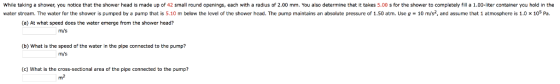While taking a shower, you notice that the shower head is made up of 42 small round openings, each with a radius of 2.00 mm. You also determine that it takes 5.00 s for the shower to completely fill a 1.00-liter container you hold in the water stream. The water for the shower is pumped by pump that is 5 10 m below the eve of the shower head. The pump maintains an absolute pressure of 1.50 atm. Use g 10 m/s2 and assume that 1 atmosphere 1.0 × 105 Pa. (a) At what speed does the water emerge from the shower head? m/s (b) What is the speed of the water in the pipe connected to the pump? m/s (c) What is the cross-sectional area of the pipe connected to the pump? m2