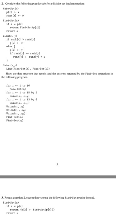2. Consider the following pseudocode for a disjoint-set implementation: Make-Set Cx) rank ) 0 Find-Set(x) return Find-Set (pLx) return LinkCx, y if rank]rank[y] else if rankx)rank y) rank[y]ran[y]1 Union (,y) Link (Find-Set (x), Find-Set(y)) Show the data structure that results and the answers returned by the Find-Set operations in the following program for i ? 1 to 16 Make-Set() for i ? 1 to 15 by 2 Union, ) for i1 to 13 by 4 UnionC, 2) UnionCi xs) Union(x11, x13) Union(x1, x10) Find-Set() Find-Set(g) 3. Repeat question 2, except that you use the following Find-Set routine instead. Find-Set(x) (p[r] ? Find-Set (p())) return return