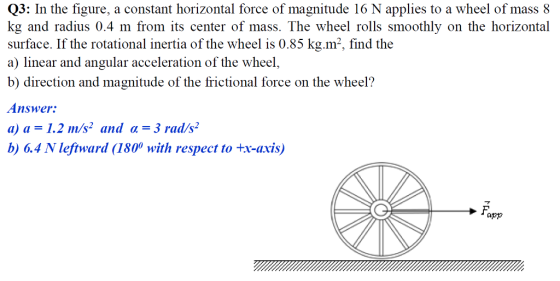 Q3: In the figure, a constant horizontal force of magnitude 16 N applies to a wheel of mass8 kg and radius 0.4 m from its center of mass. The wheel rolls smoothly on the horizontal surface. If the rotational inertia of the wheel is 0.85 kg.m2, find the a) linear and angular acceleration of the wheel, b) direction and magnitude of the frictional force on the wheel? Answer: a) a = 1.2 in/s2 and α = 3 rad/s. b) 6.4 N lefiward (1800 with respect to tx-axis) app