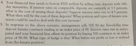 4. Your financial firm needs to borrow $500 million by selling time deposits with 180 day maturities. If interest rates on comparable deposits are currently at 3.5 percent, what is the cost of issuing these deposits? Suppose interest rates rise to 4.5 percent. What then will be the cost of these deposits? What position and types of futures con- tracts could be used to deal with this cost increase? 5. In response to the above scenario, management sells 500 90-day Eurodollar, time deposit futures contracts trading at an index price of 98. Interest rates rise as antici- pated and your financial firm offsets its position by buying 500 contracts at an index price of 96.98. What type of hedge is this? What before-tax profit or loss is realized from the futures position?