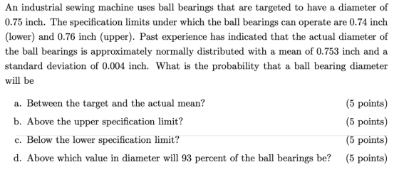 An industrial sewing machine uses ball bearings that are targeted to have a diameter of 0.75 inch. The specification limits under which the ball bearings can operate are 0.74 inch lower) and 0.76 inch (upper). Past experience has indicated that the actual diameter of the ball bearings is approximately normally distributed with a mean of 0.753 inch and a standard deviation of 0.004 inch. What is the probability that a ball bearing diameter will be a. Between the target and the actual mean? b. Above the upper specification limit? c. Below the lower specification limit? d. Above which value in diameter will 93 percent of the ball bearings be? (5 points) (5 points) (5 points (5 points)