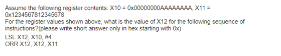 Assume the following register contents. X10 0x00000000AAAAAAAA, X11- 0x1234567812345678 For the register values shown above, what is the value of X12 for the following sequence of instructions? (please write short answer only in hex starting with 0x) LSL X12, X10, #4 ORR X12, X12, X11
