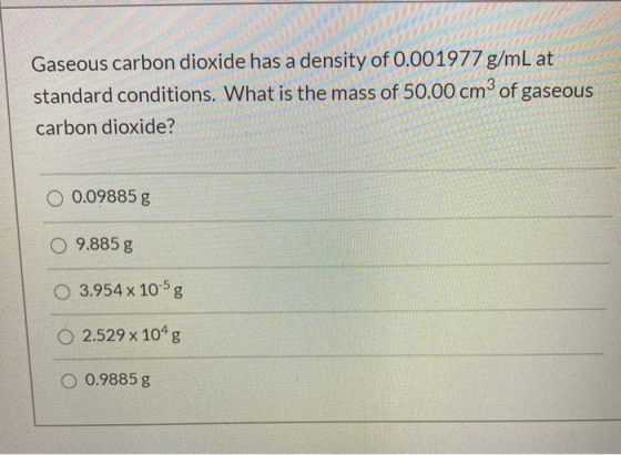 Gaseous carbon dioxide has a density of 0.001977 g/mL at standard conditions. What is the mass of 50.00 cm3 of gaseous carbon