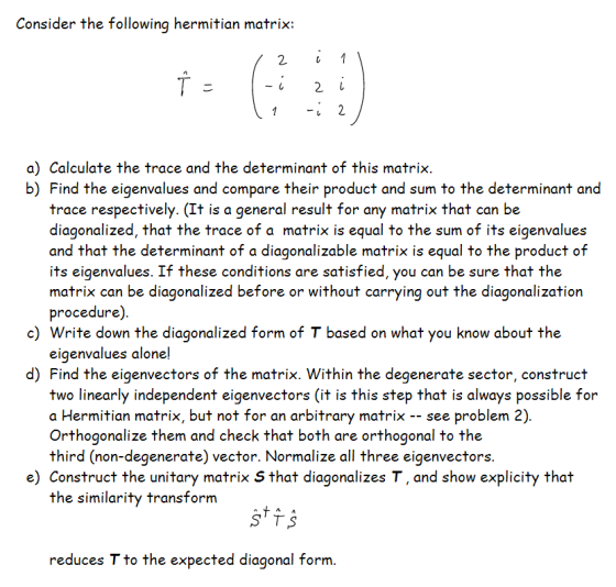 Consider the following hermitian matrix a) Calculate the trace and the determinant of this matrix. b) Find the eigenvalues and compare their product and sum to the determinant and trace respectively. (It is a general result for any matrix that can be diagonalized, that the trace of a matrix is equal to the sum of its eigenvalues and that the determinant of a diagonalizable matrix is equal to the product of its eigenvalues. If these conditions are satisfied, you can be sure that the matrix can be diagonalized before or without carrying out the diagonalization procedure) c) Write down the diagonalized form of T based on what you know about the eigenvalues alone! d) Find the eigenvectors of the matrix. Within the degenerate sector, construct two linearly independent eigenvectors (it is this step that is always possible for a Hermitian matrix, but not for an arbitrary matrix -- see problem 2) Orthogonalize them and check that both are orthogonal to the third (non-degenerate) vector. Normalize all three eigenvectors e) Construct the unitary matrix S that diagonalizes T, and show explicity that the similarity transform reduces T to the expected diagonal form