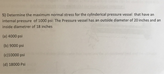 5) Determine the maximum normal stress for the cylinderical pressure vessel that have an internal pressure of 1000 psi: The Pressure vessel has an outside diameter of 20 inches and an inside diametrer of 18 inches (a) 4000 psi (b) 9000 psi (c)10000 psi (d) 18000 Psi