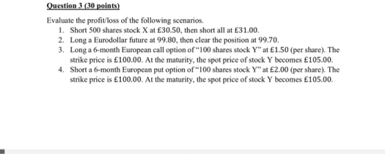 Question 3 (30 points) Evaluate the profitloss of the following scenarios. 1. Short 500 shares stock X at £30.50, then short