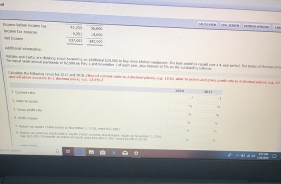 nt CALCULATOR FULL SCREEN PRINTER VERSIONイ Income before income tax Income tax expense 46,253 56,000 9,251 14,000 $37,002 $42,000 Net incomse Additional information: Natalie and Curtis are thinking about borrowing an additional $20,000 to buy more kitchen equipment. The loan would be repaid over a 4-year period. The terms of the loan pro for equal semi-annual payments of $2.500 on May 1 and November 1 of each year, plus interest of S% on the outstanding balance. calculate the following ratios for 2017 and 2018. (Round current retio to 2 decimal places, e.g 12.61, debt to assets and gross profit rate to o decimal places, e.g 17 2018 2017 1. Current ratio 2. Debt to assets 3. Gross profit rate 4. Profit margin S. Return on assets (Total assets at November 1, 2018, were $33,180.) 6. Return on common stockholders equity (Total common stockholders equity at November 1, 2018, was $23,180. Dividends on preferred stock were $16,000 in 2017 nd $18,000 in 2018) vasan