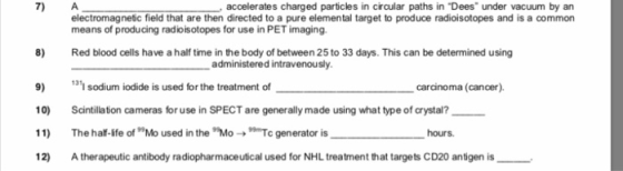 7) A accelerates charged particles in circular paths in Dees under vacuum by an electromagnetic field that are then directed to a pure elemental target to produce radioisotopes and is a common means of producing radioisotopes for use in PET imaging 8) Red blood cells have a half time in the body of between 25 to 33 days. This can be determined using administered intravenously 9) sodium iodide is used for the treatment of 0) Scintillation cameras for use in SPECT are generally made using what type of crystal? 11) The half-life of 99Mo used in the Mo → 99Tc generator is _______ hours. 131 carcinoma (cancer). 12 A therapeutic antibody radiopharmaceutical used for NHL treatment that targets CD20 antigen is