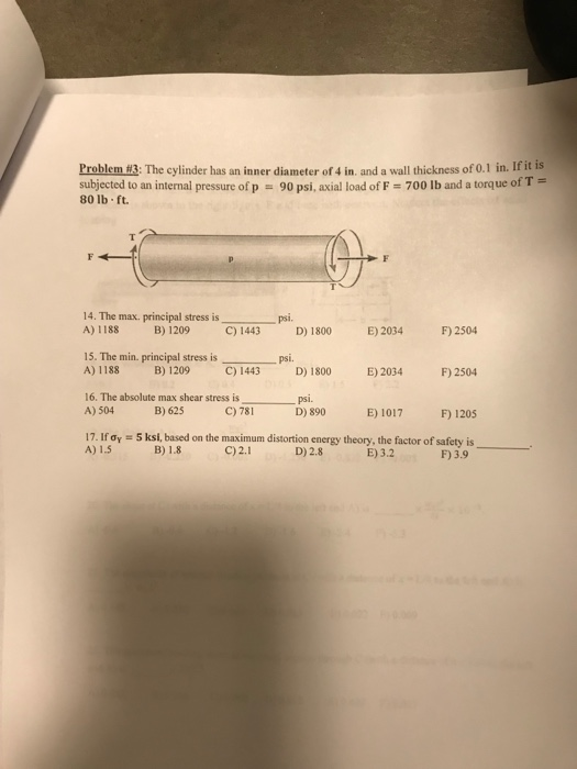 Problemw3: The cylinder has an inner diameter of 4 in and a wall thickness of 0.1 in. If it is subjected to an internal pressure of p 80 lb ft. 90 psi, axial load of F 700 Ib and a torque of T 14. The max. principal stress is A) 1188 B) 1209 C) 1443 psi. F) 2504 E)2034 F)2504 D) 890 E) 1017 F1205 D) 1800 E) 2034 15. The min. principal stress isps A) 1188 B) 1209 C) 1443 D) 1800 F) 2504 16. The absolute max shear stress is A) 504 psi. B) 625 C) 781 17. IfOy = 5 ksi, based on the maximum distortion energy theory, the factor of safety is A) 1.5 B) 1.8 C)2.1 D)2.8 E)3.2 F) 3.9