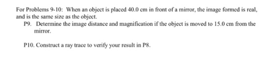 For Problems 9-10: When an object is placed 40.0 cm in front of a mirror, the image formed is real, and is the same size as the object. P9. Determine the image distance and magnification if the object is moved to 15.0 cm from the mirror. PI0. Construct a ray trace to verify your result in P8.