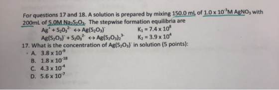 For questions 17 and 18. A solution is prepared by mixing 150.0 mL of 1.0 x 10 M AgNO3 with 200mL of 5.0M Na S O The stepwise