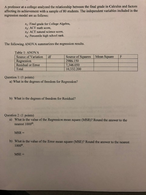 A professor at a college analyzed the relationship between the final grade in Calculus and factors affecting its achievement with a sample of 80 students. The independent variables included in the regression model are as follows: x1: Final grade for College Algebra, x2: ACT math score, x3: ACT natural science score, xs: Percentile high school rank. The following ANOVA summarizes the regression results. Table 1: ANOVA Source of Variation df Regression Residual or Error Total Source of Squares Mean Square F 2986.150 7,346.050 10,332.200 Question 1: (1 points) a) What is the degrees of freedom for Regression? b) What is the degrees of freedom for Residual? Question 2: (1 points) What is the value of the Regression mean square (MSR)? Round the answer to the nearest 1000th MSR- What is the value of the Error mean square (MSE)? Round the answer to the nearest a) b) 1000th MSE-
