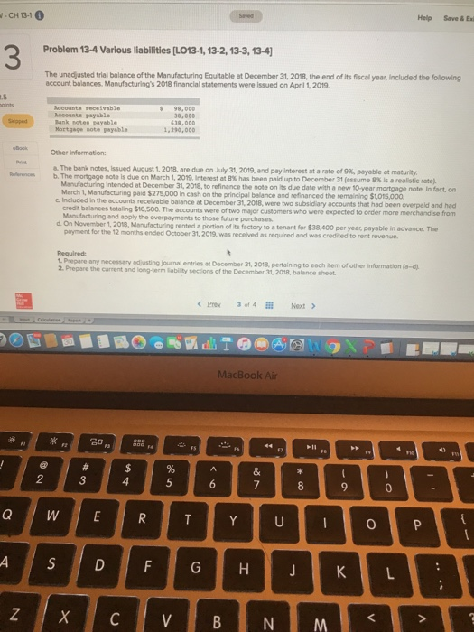 -CH 131 Help Save & Exi 3 Problem 13-4 Various liabilities [LO13-1, 13-2, 13-3, 13-4] The unadjusted trial balance of the Manufacturing Equitable at December 31, 2018, the end of lits fiscal year, Included the following account balances, Manufacturings 2018 financlal statements were Issued on April 1, 2019 receivable Rocounts payable Bank sotes payable Mortgage note peysble 8,800 1,290,000 Other Information &The bank notes, issued August 1, 2018, are due on July 31, 2019, and pay interest at a rate of 9%, payable at maturity. b. The mortgage note is due on March 1, 2019, Interest at 8% has been paid up to December 31 (assume 8% s a reaistic rate Rwvees Manufacturing intended at December 31, 2018, to refinance the note on its due date with a new 10-year mortgage note. In fact, on in cash on the principal belance and refinanced the remalining $1,015,000 c Included i n the accounts receivable balance at December 31, 2018, were two subsidiary accounts that had been overpald and had credit balances totaling $16,500. The Menufacturing and apply the overpayments to those future purchases. accounts were of two major customers who were expected to order more merchandise from d. On November 1,2018, Manufacturing rented a portion of its factory to a tenant for $38.,400 per year payable in advance. The months ended October 31, 2019, was received as required and was credited to rent revenue L Prepare any necessary 2. Prepare the current and long-term adjusting journal entries at December 31, 2018, pertaining to each item of other information (a-d Sability sections of the December 31 2018, balance sheet MacBook Air 2