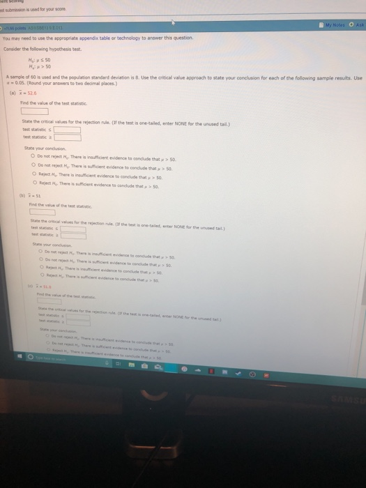 submission is used for your score You may need to use the appropriate appendix table or technology to answer this question Consider the following hypothesis test A sample of 50 is used and the population standard deviation is 8. Use the critical value approach to state your conclusion for each of the following sample results. Use -0.05.(Round your answers to two decimal places.) (a)-52.6 Find the value of the tbest statistic State the critical values for the rejection rule. (f the test is one-tailed, enter NONE for the unused tail.) best stalistxs Stane your conclusion O Do not reject H There is insufficient evidence to cendlude that O Do not reject He There is suicent evidence to conclude that a > so O Reject M There is insulicient evidence to conclude that a> so Reject H There is sufficient eviderce to condlude that 50. Find the value of State the itical values for the nejection nule the test is one-tailed, enter NONE for the unused tail.j test statiatic s test statistic a O Do not neject Ho There is nouficient evidence to condude that >s Reject H Thare is insuficient evidence to conclude thet test is one-taled,N