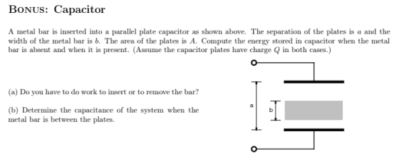 BoNUs: Capacitor A metal bar is inserted into a parallel plate capacitor as shown above. The separation of the plates is a and the width of the metal bar is b. The area of the plates is A. Compute the energy stored in capacitor when the metal bar is absent and when it is present. (Assume the capacitor plates have charge in both cases.) (a) Do you have to do work to insert or to remove the bar? (b) Determine the capacitance of the system when the metal bar is between the plates.