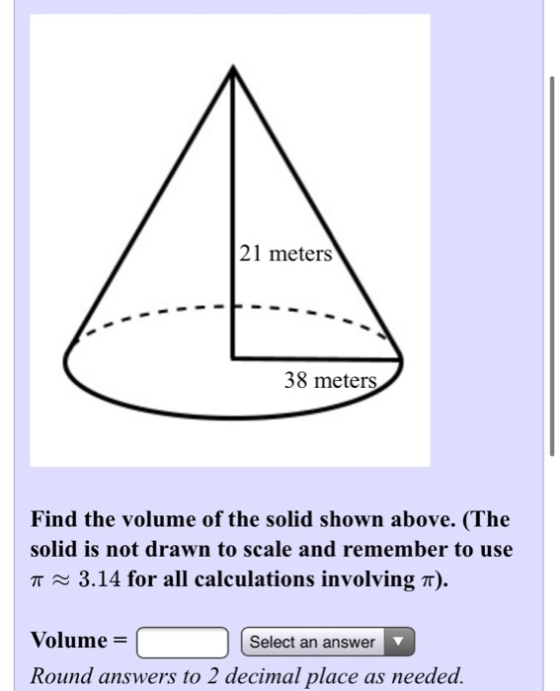 21 meters 38 meters Find the volume of the solid shown above. (The solid is not drawn to scale and remember to use a ~ 3.14 f