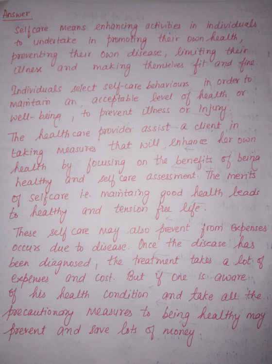 Answer Selhcare means enhancing activities in individua to under take in evenbing ther on diease, inting their QIne从and making thorn elvestitvand tine Individuals select self-care behaviours in order to mamtarn an acceptable level ot heatth or well- being to prevent Wness or inju pnmoing thorr ouon hea lth The haalth care provider assist a clhient in measures that wil enhan by ocusing on the beneit and e ar own ber elh Care asseas ment, The merits Eaking healthy sel care ie, maintalha good hoalth/leade ts healthy and tension Lide These Bel care may also prevent rorm occurs due to chsease. Unce the dicase ha been diagnosed l the treatrnent taku apot exbense ease. nce his Realth Condition and ake all the oe cautionaty measures to being healthy ma event and lave lots o o nO