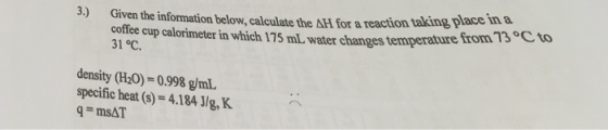 on taking place in a Given the information below, calculate the ΔH for a reacti coffee cup calorimeter in which 175 mL water changes temperature 31 °C 3) from 13 Cto density (H20)-0.998 g/mL specific heat (s) = 4.1841/g, K