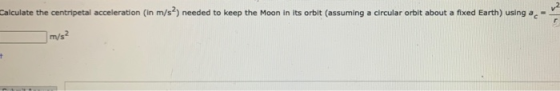 Calculate the centripetal acceleration (in m/s) needed to keep the Moon in its orbit (assuming a circular orbit about a fixed