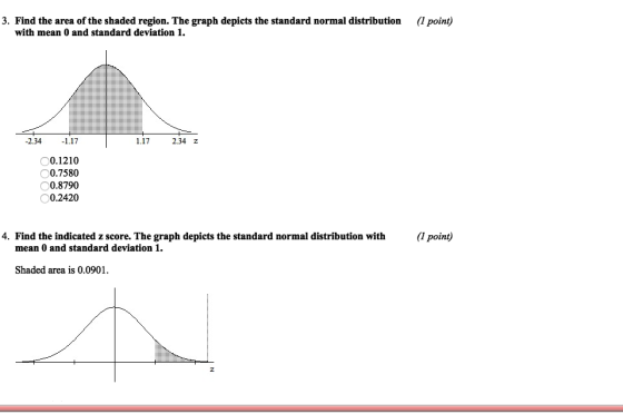 3. Find the area of the shaded region. The graph depicts the standard normal distribution (1 point) with mean 0 and standard deviation 1. -2.341.17 117 234 z 0.1210 0.7580 0.8790 0.2420 0 4. Find the indicated z score. The graph depicts the standard normal distribution with(1 point) mean 0 and standard deviation 1 Shaded area is 0.0901
