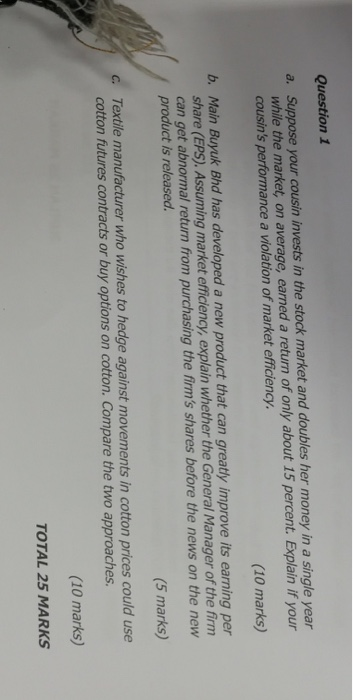 Question 1 a. Suppose your cousin invests in the stock market and doubles her money in a single year while the market, on average, earned a return of only about 15 percent. Explain if your cousins performance a violation of market efficiency. (10 marks) b. Main Buyuk Bhd has developed a new product that can greatly improve its earning per share (EPS). Assuming market efficiency, explain whether the General Manager of the firm can get abnormal return from purchasing the firms shares before the news on the new product is released (5 marks) Textile manufacturer who wishes to hedge against movements in cotton prices could use cotton futures contracts or buy options on cotton. Compare the two approaches. (10 marks) TOTAL 25 MARKS