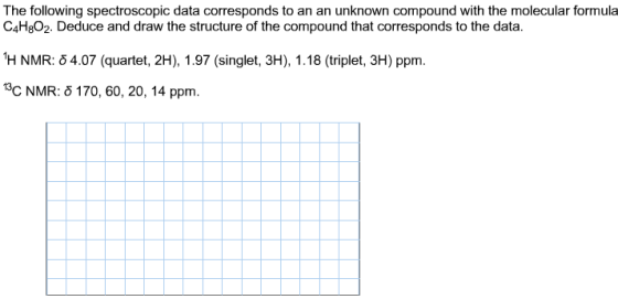 The following spectroscopic data corresponds to an an unknown compound with the molecular formula C4H8O2. Deduce and draw the structure of the compound that corresponds to the data 1H NMR: δ 4.07 (quartet, 2H), 1.97 (singlet, 3H), 1.18 (triplet, 3H) ppm. C NMR: δ 170, 60, 20, 14 ppm.