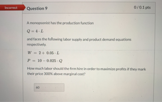 0/0.1 pts Incorrect Question 9 A monopsonist has the production function Q=4.L and faces the foflowing labor supply and produ
