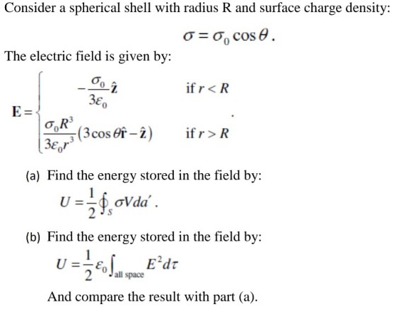 Consider a spherical shell with radius R and surface charge density: The electric field is given by: if r<R E, 0 if r > R 0 (a) Find the energy stored in the field by: (b) Find the energy stored in the field by: Jall space And compare the result with part (a)