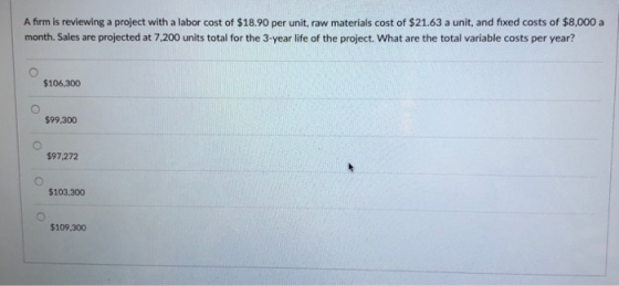 A firm is reviewing a project with a labor cost of $18.90 per unit, raw materials cost of $21.63 a unit, and fixed costs of $8,000 a month. Sales are projected at 7.200 units total for the 3-year life of the project. What are the total variable costs per year? $106,300 $99,300 $97,272 $103,300 $109,300
