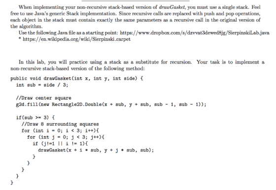 In this lab, you will practice using a stack as a substitute for recursion. Your task is to implement a non-recursive stack-based version of the following method: public void drawGasket(int x, int y, int side) t int sub -side / 3; //Draw center square g2d.fill (new Rectangle2D. Double(x + sub, y + sub, sub - 1, sub - 1)); if (sub >= 3) { //Draw 8 surrounding squares for (int i = 0; i < 3; i++){ for (int j = 0; j < 3; j++){ if (j1-1 II i != 1){ drawGasket (x + i * sub , y + j * sub , sub);