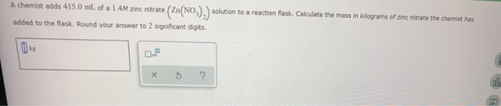A chemist adds 415.0 mL of a 1.4M zinc nitrate (Zn(NO). solution to a reaction flask. Calculate the mass in kilograms of zinc