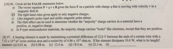 [10] #6. Circle all the FALSE statements below. a) The vector equation F-4 v x B gives the force F on a particle with charge q that is moving with velocity v in a magnetic field B. b The right-hand rules given apply to only negative charges. c) Like magnetic poles repel and unlike magnetic poles attract d) The Hall effect can be used to determine whether the majority charge carriers in a material have a positive, or, negative charge. e) In P-type semiconductor materials, the majority charge carriers looks like electrons, except that they are positive (8 #7 A heating element is made by maintaining a potential difference of i 2.0 V between the ends of a certain wire with a .52 x 10 m2 cross section area and a resistivity of 4.86 x 106 ohm.m. If the element dissipates 10.0 W, what is its length? Answer: (a) 0.01 m. (b) 0.08 m. (c) 12.4 m. () 18.4 m. (e) 22.3 m.(