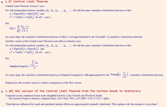 L.9) Central Limit Theorem Central Limit Theorem Version 1 says Go with independent random variables (X1, X2, X3, ..., Xn, ...] all with the same cumulative distribution function so that: Expect[X]ExpectX] and σ. Var[Xi]-Var[X] for all i and j Put: s[n] = As n gets large, the cumulative distribution function of S[n] is well approximated by the Normal[0, 1] cumulative distribution function. Another version of the Central Limit Theorem used often in statistics says Go with independent random variables sX1. X2, X3, ..., Xn, ...] all with the same cumulative distribution function so that: μ = Expect [Xi] = Expect [X] and σ = Var[Xi]=Var[X] for all i and j Put SampleAverage[n]- As n gets large, the cumulative distribution function of SampleAverage[n] is wel Explain how the second version is a direct consequence of the first version. ated by the Normal , Cumulative distribution function. ▼ L.10) Gut version of the Central Limit Theorem from The Cartoon Guide to Statistics Comment on this sentiment found in the delightful book by Larry Gonick and Woollcott Smith: The Cartoon Guide to Statistics, HarperCollins, New York, 1993, p 83 ISBN: 0-06-273102-5 (pbk.) Data that are influenced by small and unrelated random effects are approximately normally distributed. This explains why the normal is everywhere