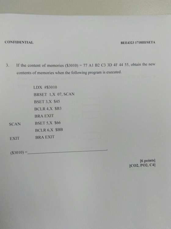 CONFIDENTIAL BEE4323 1718H/SETA 3. If the content of memories ($3010) 77 A1 B2 C3 3D 4F 44 55, obtain the new contents of memories when the following program is executed. LDX #$3010 BRSET 1,X 07, SCAN BSET 3.x $45 BCLR 4,X SB3 BRA EXIT BSET 5,X $66 BCLR 6,X SBB BRA EXIT SCAN EXIT (S3010) 16 points ICO2, PO2, C4]