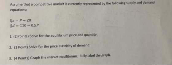 Assume that a competitive market is currently represented by the following supply and demand equations: Qs P 20 Qd 110-0.5P 1. (2 Points) Solve for the equilibrium price and quantity. 2. (1 Point) Solve for the price elasticity of demand. 3. (4 Points) Graph the market equilibrium. Fully label the graph.