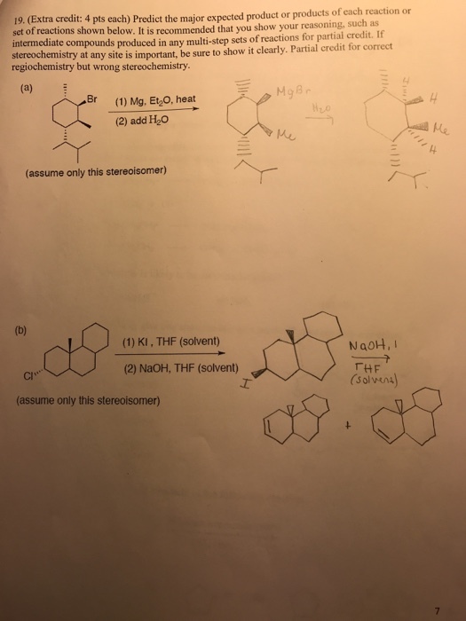 19. (Extra credit: 4 pts each) Predict the major expected product or products of each reaction or reactions shown below. It is recommended that you show your reasoning, such as intermediate compounds produced in any multi-step sets of reactions for partial credit. If stereochemistry at any site is important, be sure to show it clearly. Partial credit for correct regiochemistry but wrong stereochemistry Br (1) Mg, Et2O, heat (2) add H2Co 4 040 4 (assume only this stereoisomer) (1)KI, THF (solvent) NaoH,I (2) NaOH, THF (solvent) THF (solven cr·ヘー (assume only this stereoisomer)