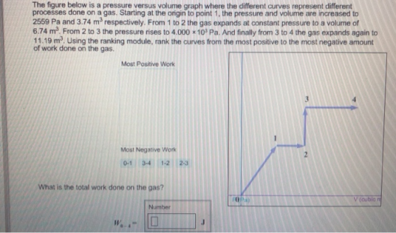 The figure below is a pressure versus volume graph where the different curves represent different processes done on a gas. Starting at the origin to point 1, the pressure and volume are increased to 2559 Pa and 3.74 m3 respectively. From 1 to 2 the gas expands at constant pressure to a volume of 6.74 m3 From 2 to 3 the pressure rises to 4.000 10 Pa. And finally from 3 to 4 the gas expands again to 11.19 m3 Using the ranking module, rank the curves from the most positive to the most negative amount of work done on the gas. Most Postive Work Most Negative Work 0-1 3-4 1-2 2-3 What is the total work done on the gas? l) Number 0-4