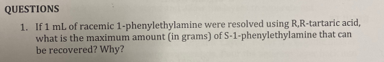 QUESTIONS 1. If 1 mL of racemic 1-phenylethylamine were resolved using R,R-tartaric acid, what is the maximum amount (in gram