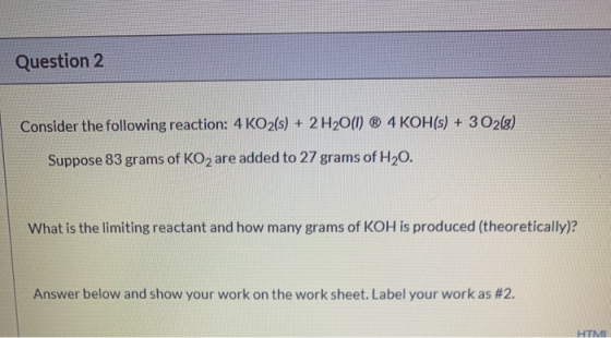 Question 2 Consider the following reaction: 4 KO2(s) + 2 H2O(1) ® 4 KOH(s) + 3 O2(g) Suppose 83 grams of KO2 are added to 27